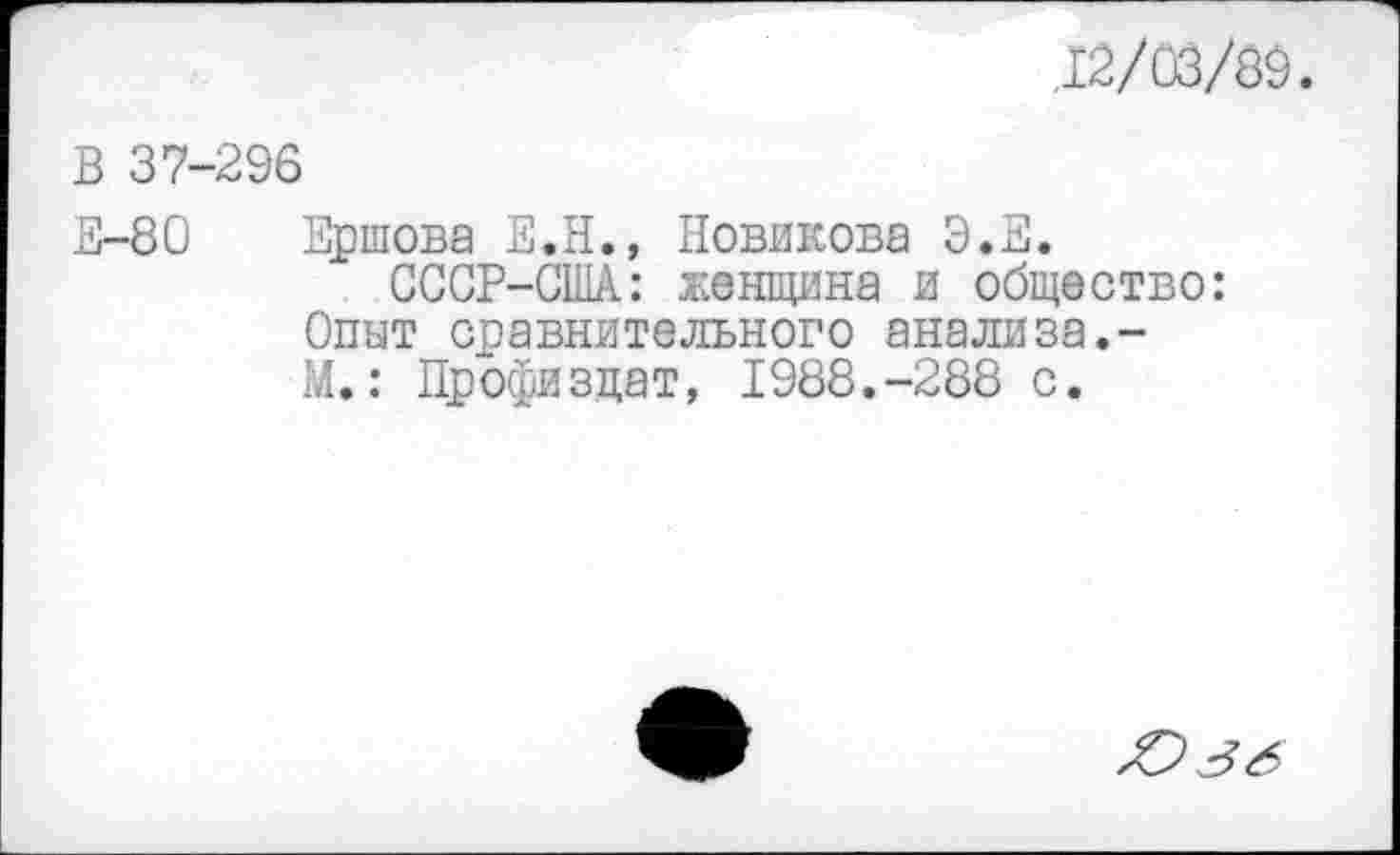 ﻿,12/03/89.
В 37-296
Е-80 Ершова Е.Н., Новикова Э.Е.
ССОР-США: женщина и общество: Опыт сравнительного анализа.-М.: Профизцат, 1988.-288 с.
